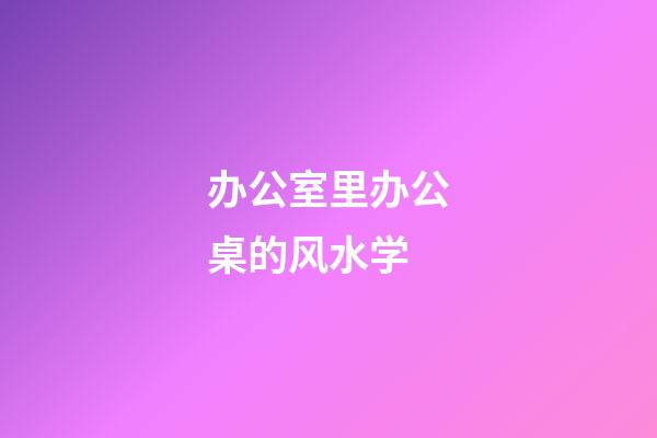 办公室里办公桌的风水学