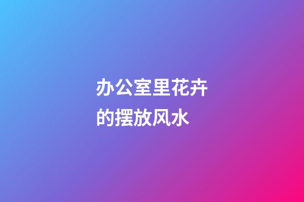 办公室里花卉的摆放风水