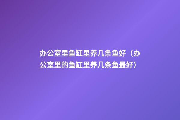 办公室里鱼缸里养几条鱼好（办公室里的鱼缸里养几条鱼最好）