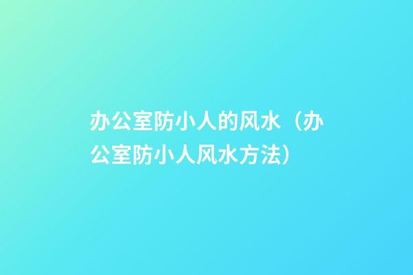 办公室防小人的风水（办公室防小人风水方法）