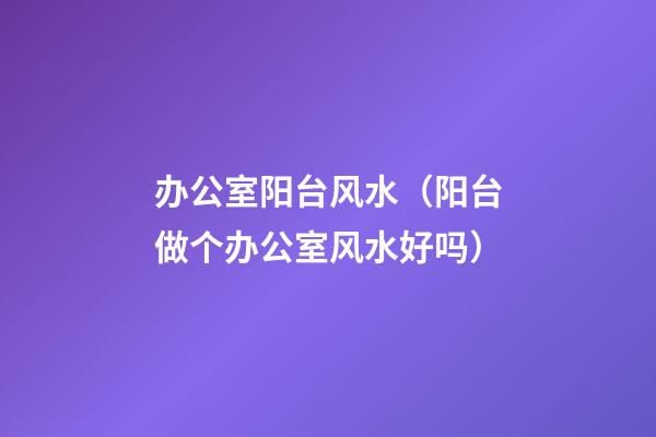 办公室阳台风水（阳台做个办公室风水好吗）