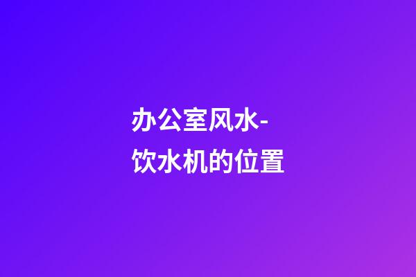 办公室风水-饮水机的位置