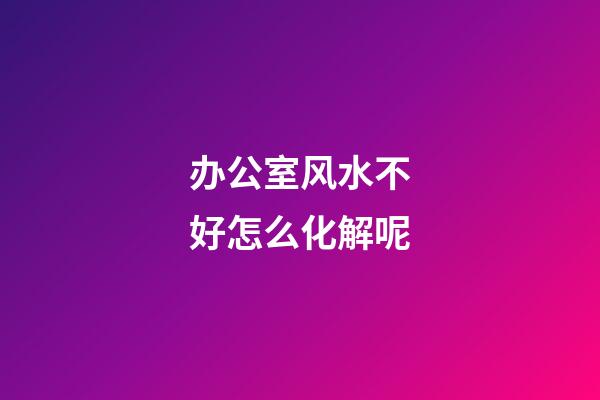 办公室风水不好怎么化解呢