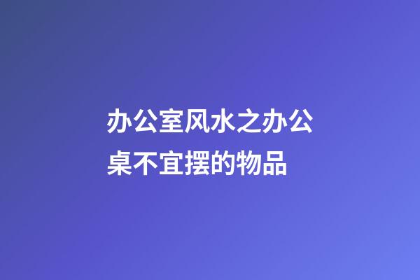 办公室风水之办公桌不宜摆的物品