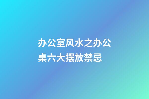 办公室风水之办公桌六大摆放禁忌
