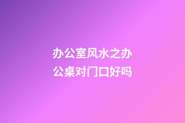 办公室风水之办公桌对门口好吗