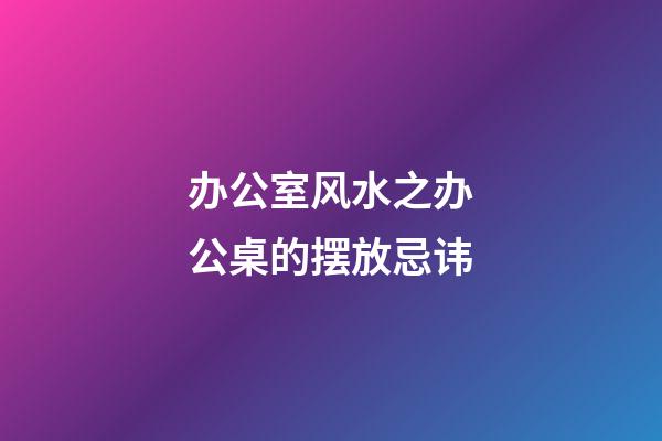 办公室风水之办公桌的摆放忌讳