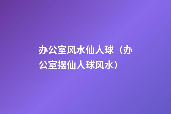 办公室风水仙人球（办公室摆仙人球风水）