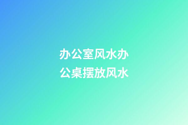 办公室风水办公桌摆放风水