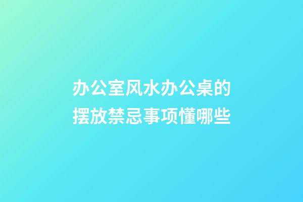 办公室风水办公桌的摆放禁忌事项懂哪些