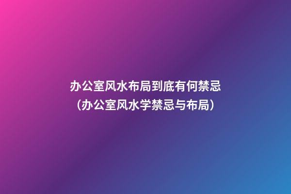 办公室风水布局到底有何禁忌（办公室风水学禁忌与布局）