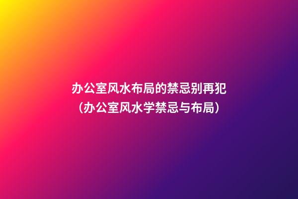办公室风水布局的禁忌别再犯（办公室风水学禁忌与布局）