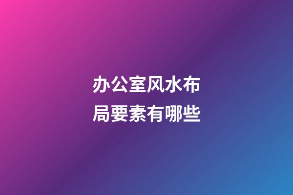 办公室风水布局要素有哪些