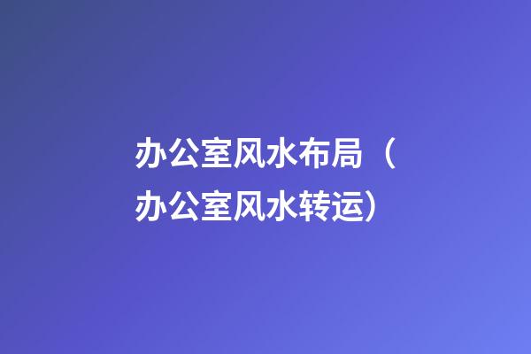 办公室风水布局（办公室风水转运）