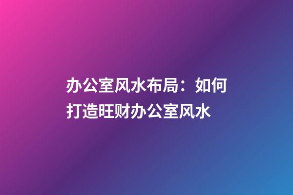办公室风水布局：如何打造旺财办公室风水