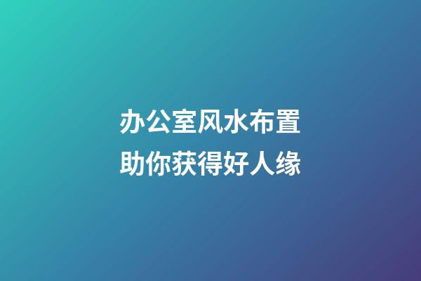 办公室风水布置助你获得好人缘