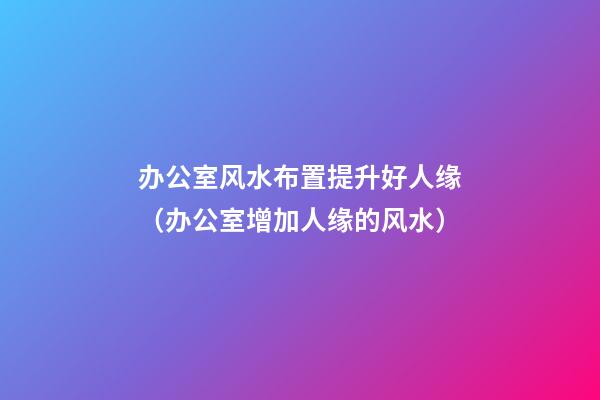 办公室风水布置提升好人缘（办公室增加人缘的风水）