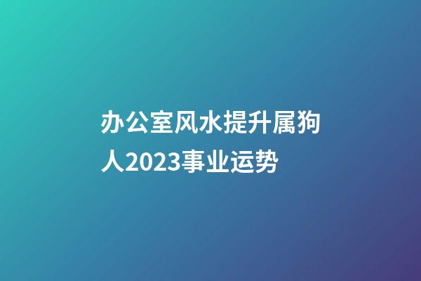 办公室风水提升属狗人2023事业运势