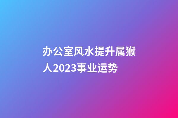 办公室风水提升属猴人2023事业运势