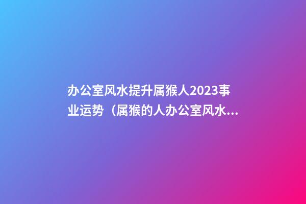 办公室风水提升属猴人2023事业运势（属猴的人办公室风水）