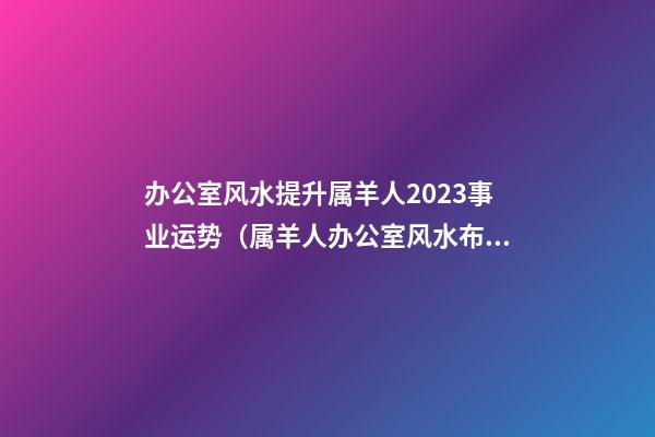 办公室风水提升属羊人2023事业运势（属羊人办公室风水布局）