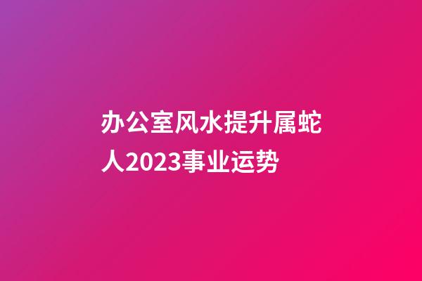 办公室风水提升属蛇人2023事业运势