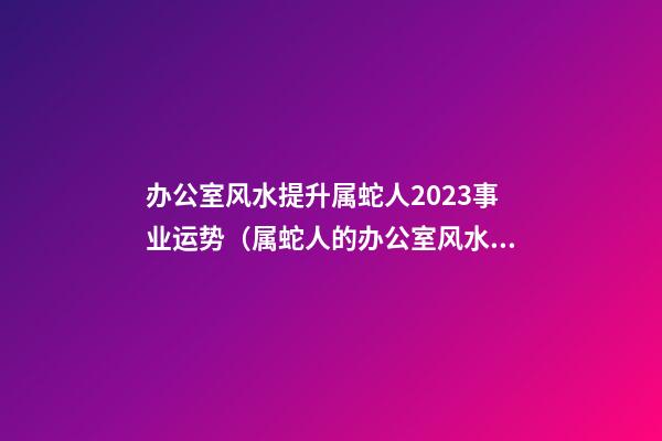办公室风水提升属蛇人2023事业运势（属蛇人的办公室风水布局）