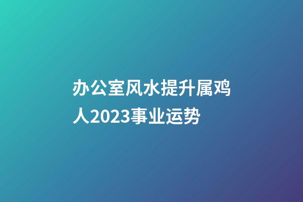 办公室风水提升属鸡人2023事业运势