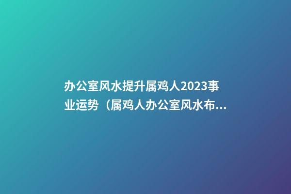 办公室风水提升属鸡人2023事业运势（属鸡人办公室风水布局）