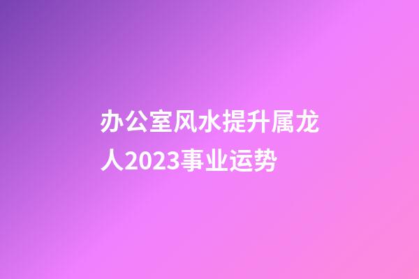 办公室风水提升属龙人2023事业运势