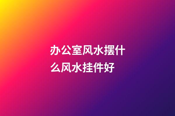 办公室风水摆什么风水挂件好
