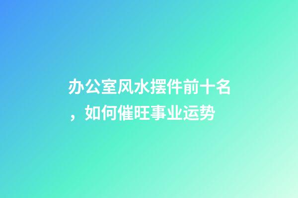 办公室风水摆件前十名，如何催旺事业运势