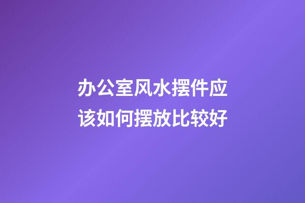 办公室风水摆件应该如何摆放比较好
