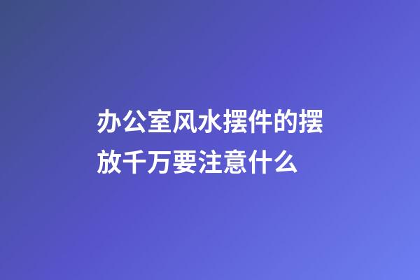 办公室风水摆件的摆放千万要注意什么