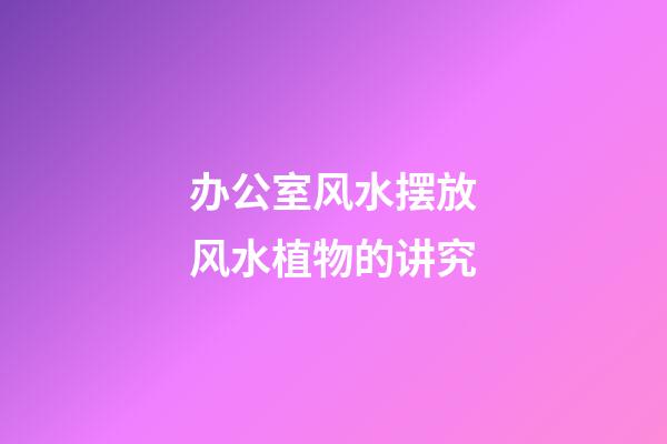 办公室风水摆放风水植物的讲究