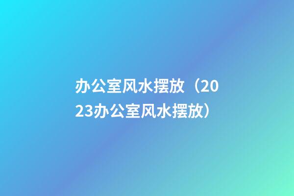 办公室风水摆放（2023办公室风水摆放）