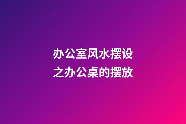 办公室风水摆设之办公桌的摆放