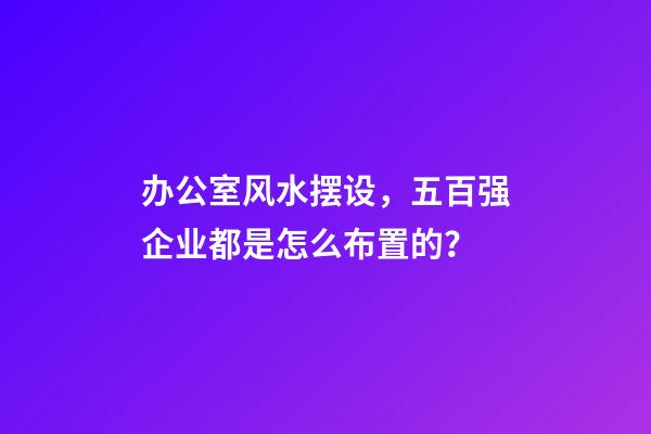 办公室风水摆设，五百强企业都是怎么布置的？