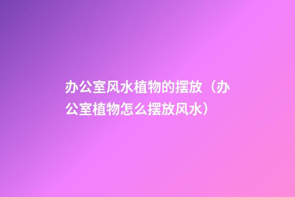 办公室风水植物的摆放（办公室植物怎么摆放风水）