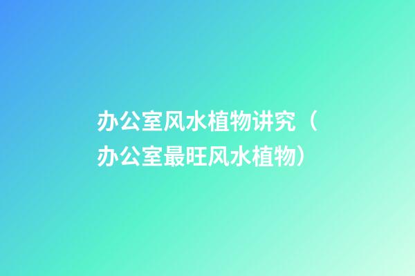 办公室风水植物讲究（办公室最旺风水植物）