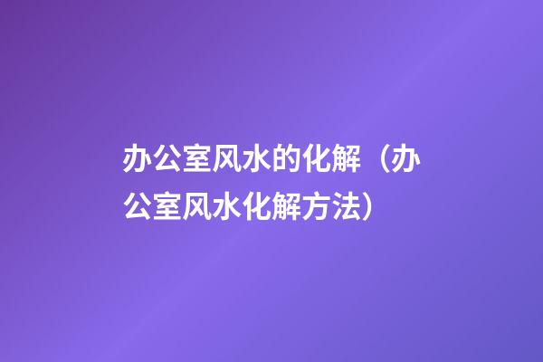 办公室风水的化解（办公室风水化解方法）