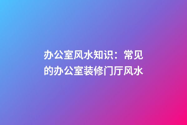 办公室风水知识：常见的办公室装修门厅风水