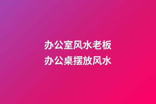 办公室风水老板办公桌摆放风水