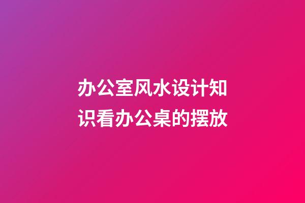 办公室风水设计知识看办公桌的摆放