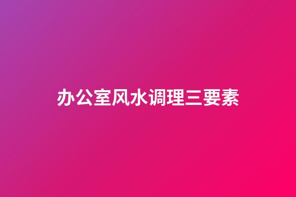 办公室风水调理三要素