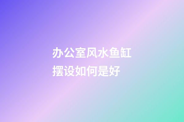 办公室风水鱼缸摆设如何是好