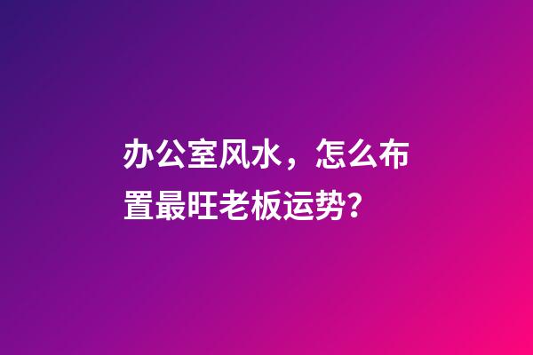 办公室风水，怎么布置最旺老板运势？