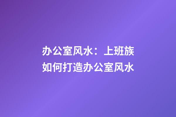 办公室风水：上班族如何打造办公室风水
