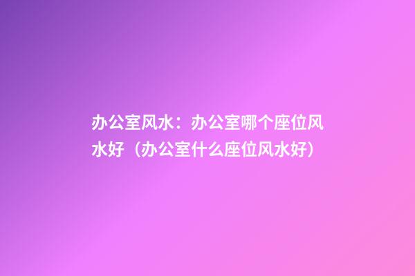 办公室风水：办公室哪个座位风水好（办公室什么座位风水好）