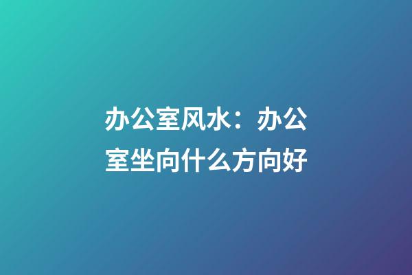 办公室风水：办公室坐向什么方向好